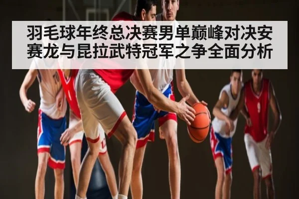 羽毛球年终总决赛男单巅峰对决安赛龙与昆拉武特冠军之争全面分析